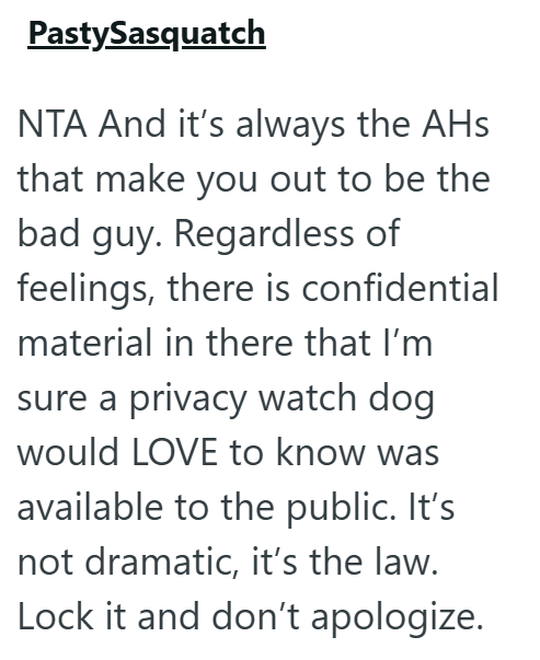 PastySasquatch NTA And it's always the AHs that make you out to be the bad guy. Regardless of feelings, there is confidential material in there that I'm sure a privacy watch dog would LOVE to know was available to the public. It's not dramatic, it's the law. Lock it and don't apologize.