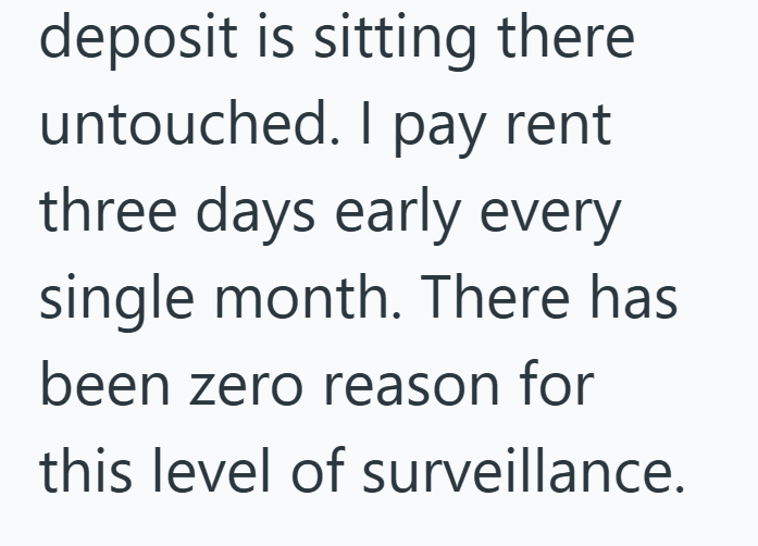 deposit is sitting there untouched. I pay rent three days early every single month. There has been zero reason for this level of surveillance.