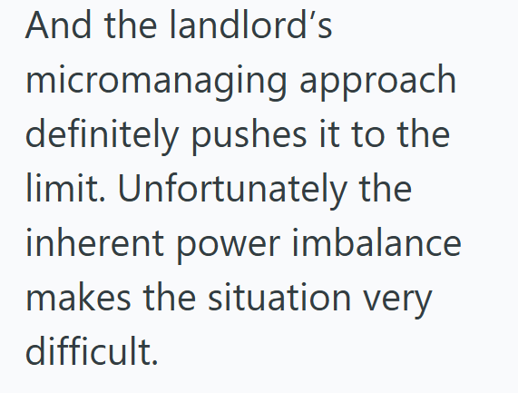 And the landlord's micromanaging approach definitely pushes it to the limit. Unfortunately the inherent power imbalance makes the situation very difficult.
