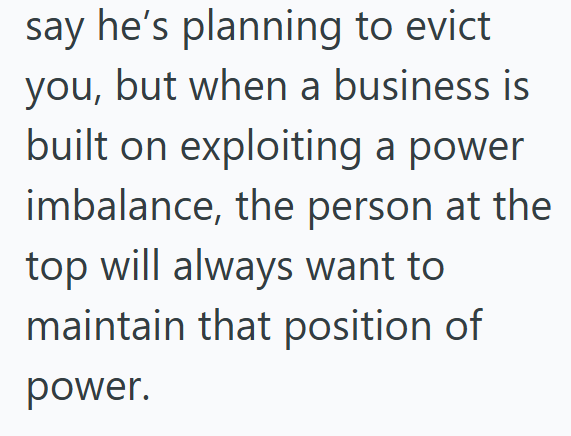 say he's planning to evict you, but when a business is built on exploiting a power imbalance, the person at the top will always want to maintain that position of power.