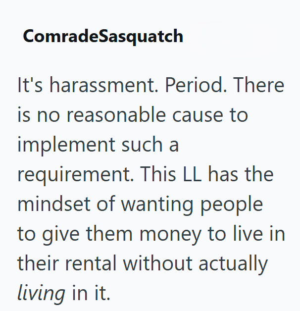 ComradeSasquatch It's harassment. Period. There is no reasonable cause to implement such a requirement. This LL has the mindset of wanting people to give them money to live in their rental without actually living in it.