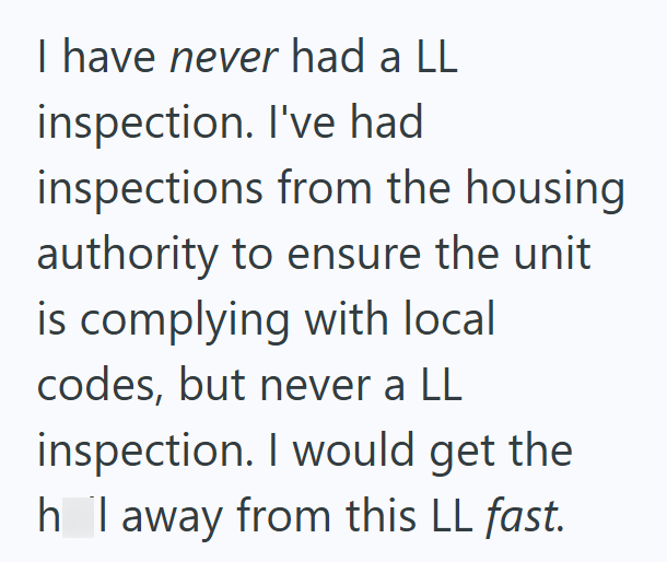 I have never had a LL inspection. I've had inspections from the housing authority to ensure the unit is complying with local codes, but never a LL inspection. I would get the h I away from this LL fast.
