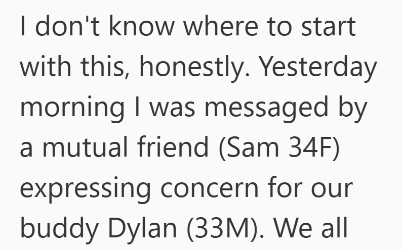 I don't know where to start with this, honestly. Yesterday morning I was messaged by a mutual friend (Sam 34F) expressing concern for our buddy Dylan (33M). We all