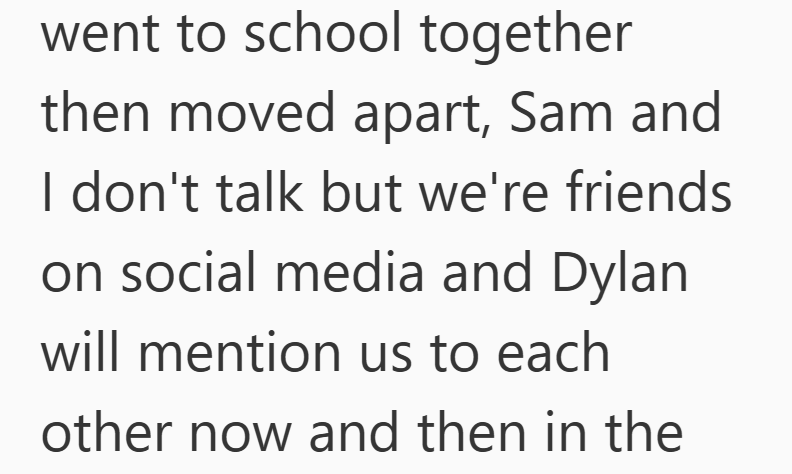went to school together then moved apart, Sam and I don't talk but we're friends on social media and Dylan will mention us to each other now and then in the