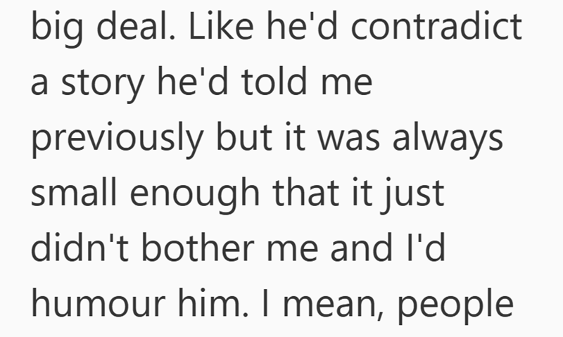 big deal. Like he'd contradict a story he'd told me previously but it was always small enough that it just didn't bother me and I'd humour him. I mean, people