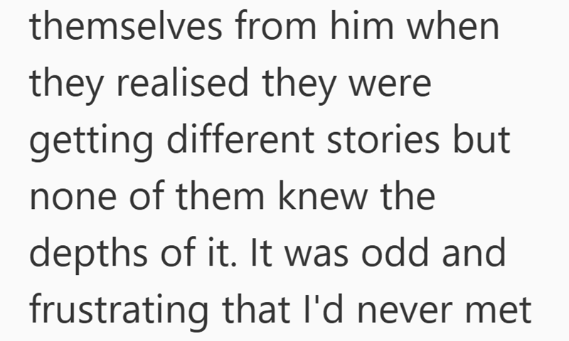 themselves from him when they realised they were getting different stories but none of them knew the depths of it. It was odd and frustrating that I'd never met