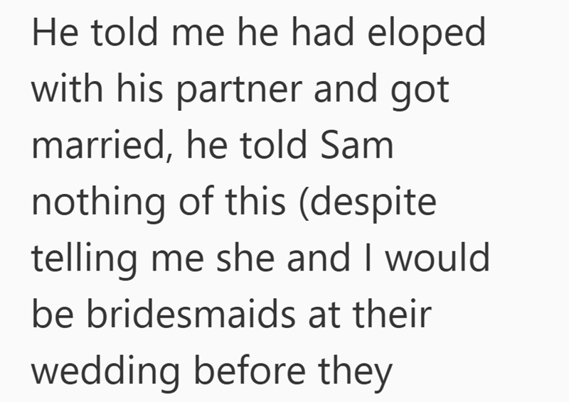 He told me he had eloped with his partner and got married, he told Sam nothing of this (despite telling me she and I would be bridesmaids at their wedding before they