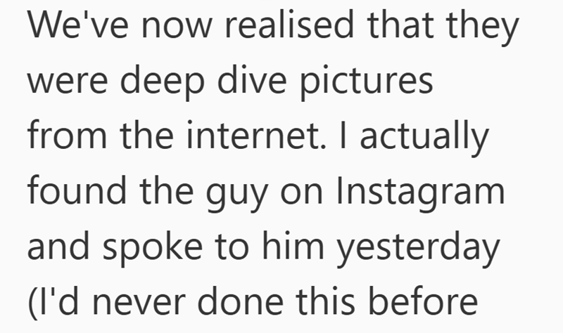 We've now realised that they were deep dive pictures from the internet. I actually found the guy on Instagram and spoke to him yesterday (I'd never done this before