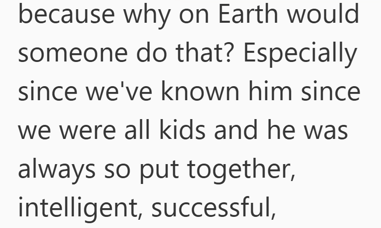because why on Earth would someone do that? Especially since we've known him since we were all kids and he was always so put together, intelligent, successful,