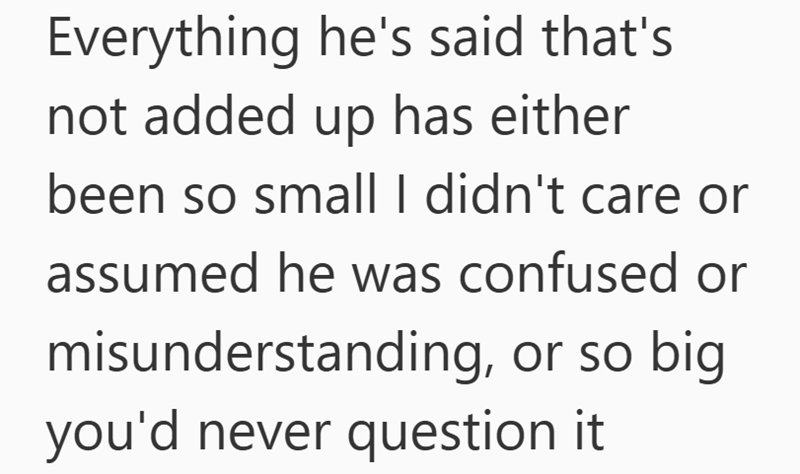 Everything he's said that's not added up has either been so small I didn't care or assumed he was confused or misunderstanding, or so big you'd never question it