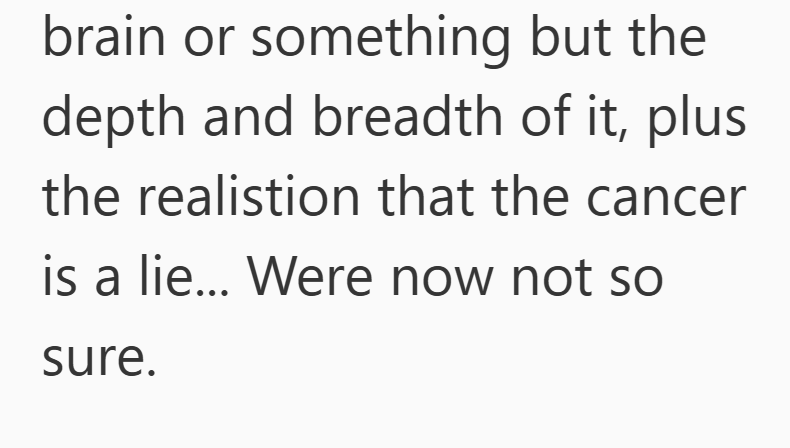 brain or something but the depth and breadth of it, plus the realistion that the cancer is a lie... Were now not so sure.