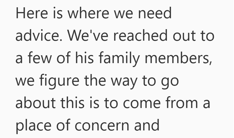 Here is where we need advice. We've reached out to a few of his family members, we figure the way to go about this is to come from a place of concern and