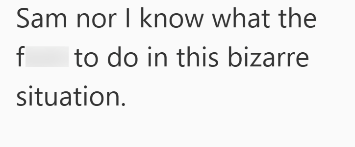 Sam nor I know what the f to do in this bizarre situation.