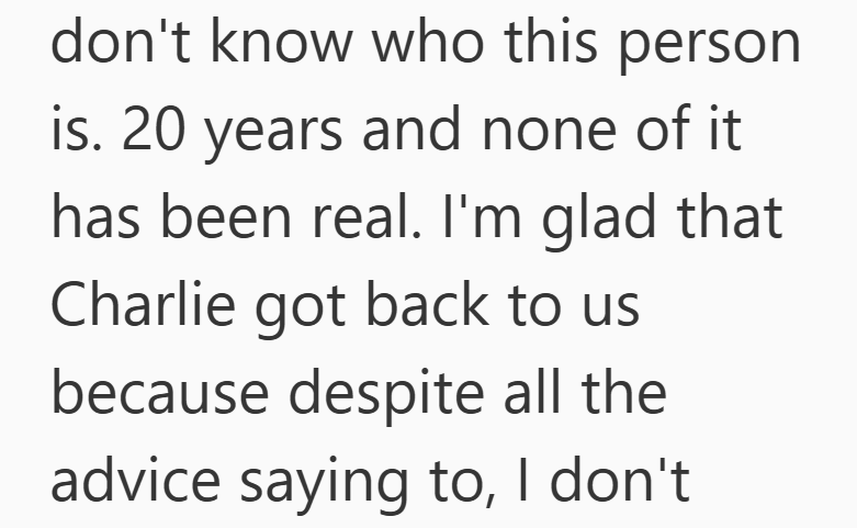 don't know who this person is. 20 years and none of it has been real. I'm glad that Charlie got back to us because despite all the advice saying to, I don't