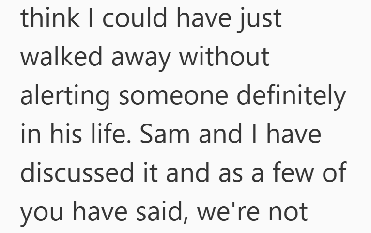 think I could have just walked away without alerting someone definitely in his life. Sam and I have discussed it and as a few of you have said, we're not