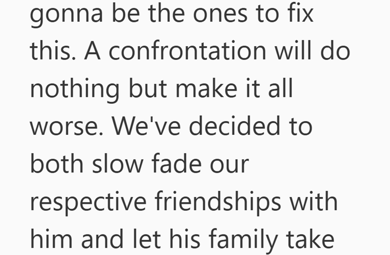 gonna be the ones to fix this. A confrontation will do nothing but make it all worse. We've decided to both slow fade our respective friendships with him and let his family take