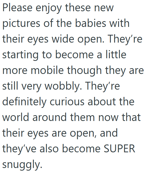 Please enjoy these new pictures of the babies with their eyes wide open. They're starting to become a little more mobile though they are still very wobbly. They're definitely curious about the world around them now that their eyes are open, and they've also become SUPER snuggly.