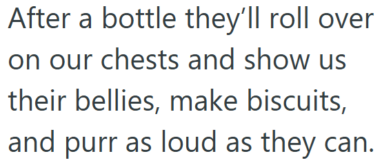 After a bottle they'll roll over on our chests and show us their bellies, make biscuits, and purr as loud as they can.