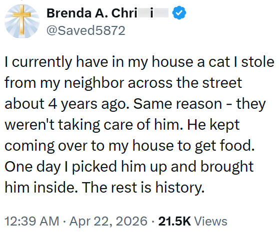 Brenda A. Chri i @Saved5872 I currently have in my house a cat I stole from my neighbor across the street about 4 years ago. Same reason - they weren't taking care of him. He kept coming over to my house to get food. One day I picked him up and brought him inside. The rest is history. 12:39 AM • Apr 22, 2026 21.5K Views