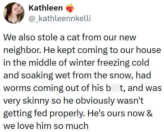Kathleen @_kathleennkelli We also stole a cat from our new neighbor. He kept coming to our house in the middle of winter freezing cold and soaking wet from the snow, had worms coming out of his bt, and was very skinny so he obviously wasn't getting fed properly. He's ours now & we love him so much