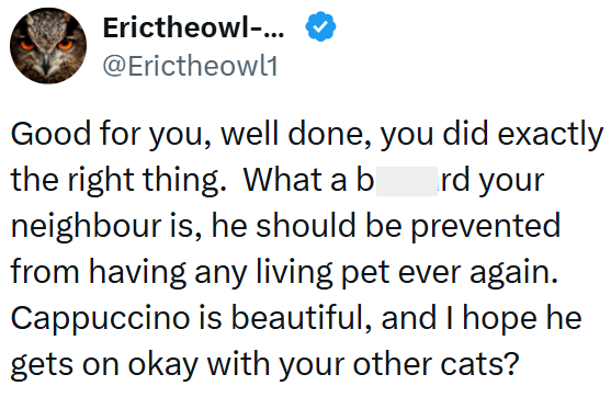 Erictheowl-... @Erictheowl1 Good for you, well done, you did exactly rd your the right thing. What a b neighbour is, he should be prevented from having any living pet ever again. Cappuccino is beautiful, and I hope he gets on okay with your other cats?