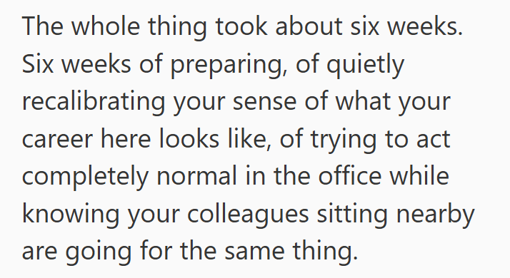 The whole thing took about six weeks. Six weeks of preparing, of quietly recalibrating your sense of what your career here looks like, of trying to act completely normal in the office while knowing your colleagues sitting nearby are going for the same thing.