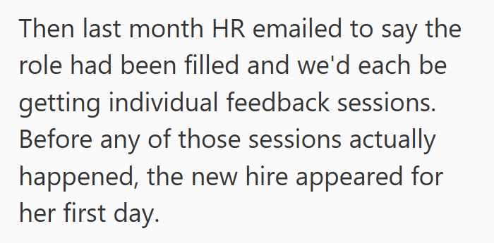 Then last month HR emailed to say the role had been filled and we'd each be getting individual feedback sessions. Before any of those sessions actually happened, the new hire appeared for her first day.