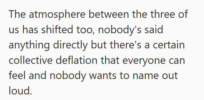 The atmosphere between the three of us has shifted too, nobody's said anything directly but there's a certain collective deflation that everyone can feel and nobody wants to name out loud.