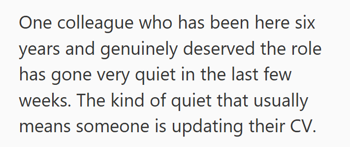 One colleague who has been here six years and genuinely deserved the role has gone very quiet in the last few weeks. The kind of quiet that usually means someone is updating their CV.