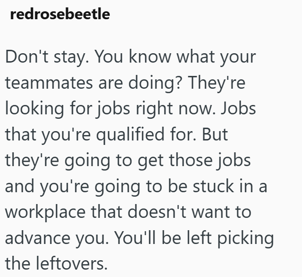redrosebeetle Don't stay. You know what your teammates are doing? They're looking for jobs right now. Jobs that you're qualified for. But they're going to get those jobs and you're going to be stuck in a workplace that doesn't want to advance you. You'll be left picking the leftovers.