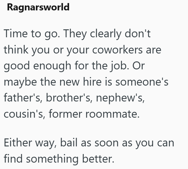 Ragnarsworld Time to go. They clearly don't think you or your coworkers are good enough for the job. Or maybe the new hire is someone's father's, brother's, nephew's, cousin's, former roommate. Either way, bail as soon as you can find something better.