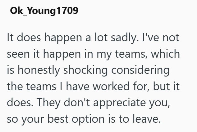 Ok_Young 1709 It does happen a lot sadly. I've not seen it happen in my teams, which is honestly shocking considering the teams I have worked for, but it does. They don't appreciate you, so your best option is to leave.