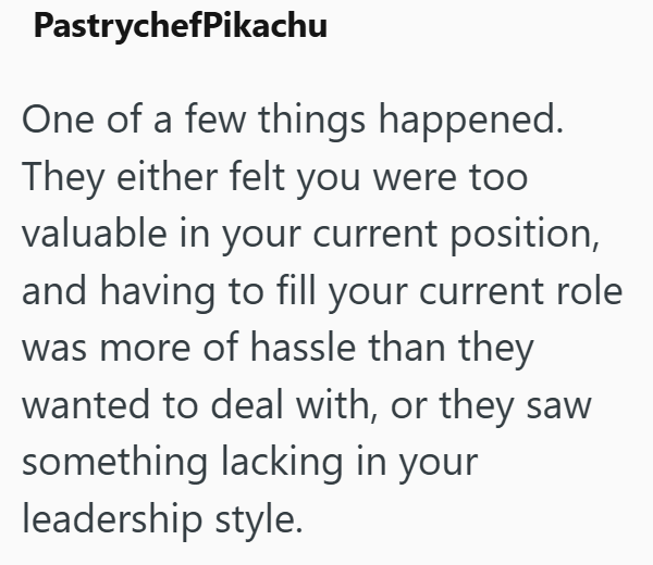 PastrychefPikachu One of a few things happened. They either felt you were too valuable in your current position, and having to fill your current role was more of hassle than they wanted to deal with, or they saw something lacking in your leadership style.