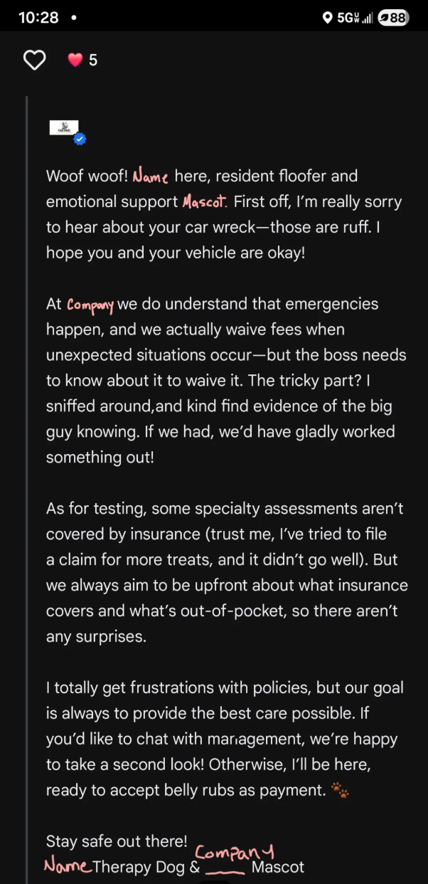 10:28 ⚫ 5 5G88 Woof woof! Name here, resident floofer and emotional support Mascot. First off, I'm really sorry to hear about your car wreck—those are ruff. I hope you and your vehicle are okay! At Company we do understand that emergencies happen, and we actually waive fees when unexpected situations occur-but the boss needs to know about it to waive it. The tricky part? I sniffed around, and kind find evidence of the big guy knowing. If we had, we'd have gladly worked something out! As for test