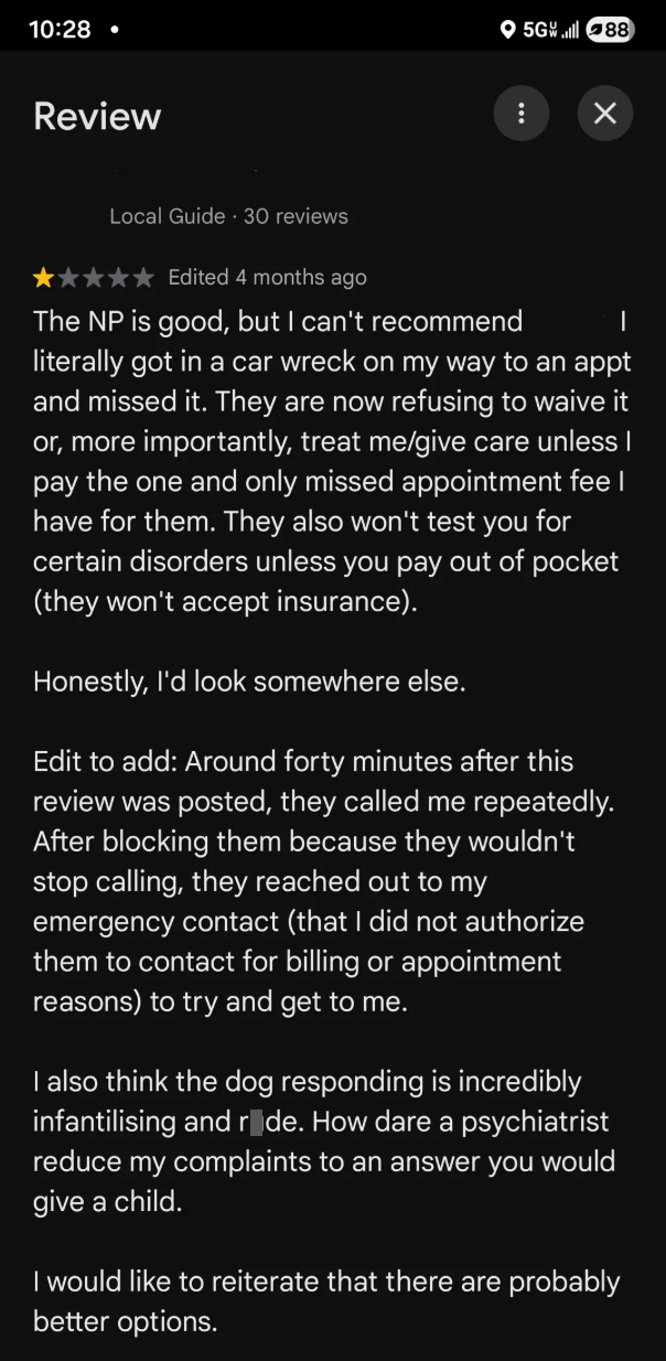 10:28 • Review 5G 88 ☑ Local Guide 30 reviews Edited 4 months ago The NP is good, but I can't recommend | literally got in a car wreck on my way to an appt and missed it. They are now refusing to waive it or, more importantly, treat me/give care unless I pay the one and only missed appointment fee I have for them. They also won't test you for certain disorders unless you pay out of pocket (they won't accept insurance). Honestly, I'd look somewhere else. Edit to add: Around forty minutes after th