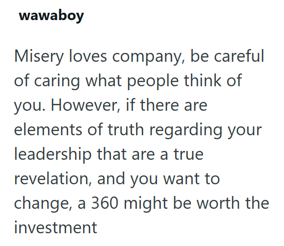 wawaboy Misery loves company, be careful of caring what people think of you. However, if there are elements of truth regarding your leadership that are a true revelation, and you want to change, a 360 might be worth the investment