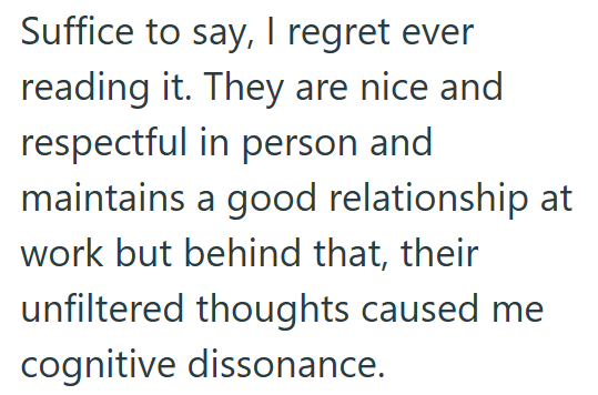 Suffice to say, I regret ever reading it. They are nice and respectful in person and maintains a good relationship at work but behind that, their unfiltered thoughts caused me cognitive dissonance.