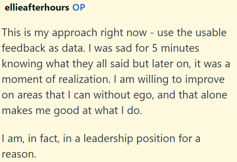 ellieafterhours OP This is my approach right now - use the usable feedback as data. I was sad for 5 minutes knowing what they all said but later on, it was a moment of realization. I am willing to improve on areas that I can without ego, and that alone makes me good at what I do. I am, in fact, in a leadership position for a reason.