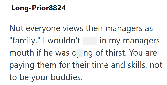 Long-Prior8824 Not everyone views their managers as in my managers "family." I wouldn't mouth if he was d_ng of thirst. You are paying them for their time and skills, not to be your buddies.