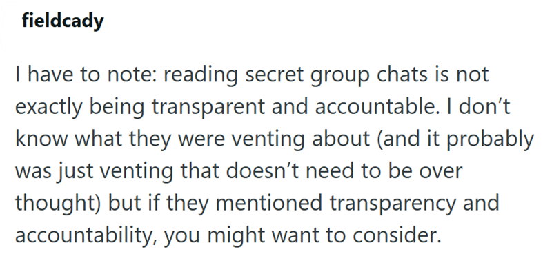fieldcady I have to note: reading secret group chats is not exactly being transparent and accountable. I don't know what they were venting about (and it probably was just venting that doesn't need to be over thought) but if they mentioned transparency and accountability, you might want to consider.