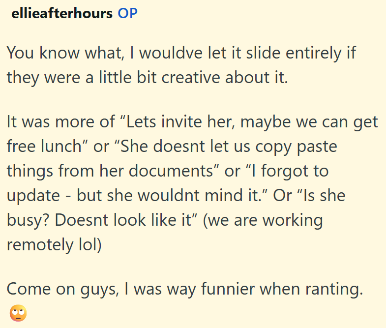 ellieafterhours OP You know what, I wouldve let it slide entirely if they were a little bit creative about it. It was more of "Lets invite her, maybe we can get free lunch" or "She doesnt let us copy paste things from her documents" or "I forgot to update - but she wouldnt mind it." Or "Is she busy? Doesnt look like it" (we are working remotely lol) Come on guys, I was way funnier when ranting.