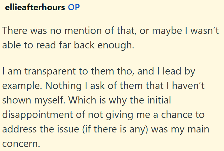 ellieafterhours OP There was no mention of that, or maybe I wasn't able to read far back enough. I am transparent to them tho, and I lead by example. Nothing I ask of them that I haven't shown myself. Which is why the initial disappointment of not giving me a chance to address the issue (if there is any) was my main concern.