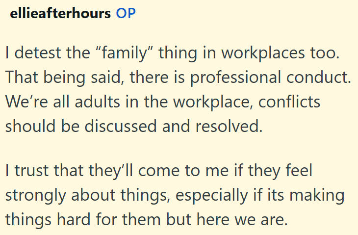 ellieafterhours OP I detest the "family" thing in workplaces too. That being said, there is professional conduct. We're all adults in the workplace, conflicts should be discussed and resolved. I trust that they'll come to me if they feel strongly about things, especially if its making things hard for them but here we are.