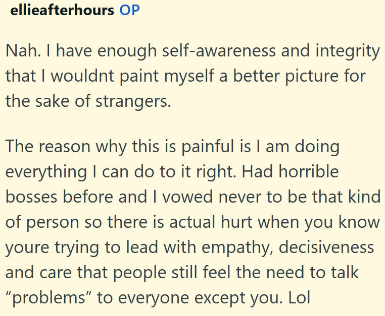 ellieafterhours OP Nah. I have enough self-awareness and integrity that I wouldnt paint myself a better picture for the sake of strangers. The reason why this is painful is I am doing everything I can do to it right. Had horrible bosses before and I vowed never to be that kind of person so there is actual hurt when you know youre trying to lead with empathy, decisiveness and care that people still feel the need to talk "problems" to everyone except you. Lol