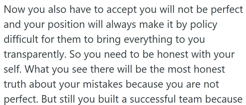 Now you also have to accept you will not be perfect and your position will always make it by policy difficult for them to bring everything to you transparently. So you need to be honest with your self. What you see there will be the most honest truth about your mistakes because you are not perfect. But still you built a successful team because