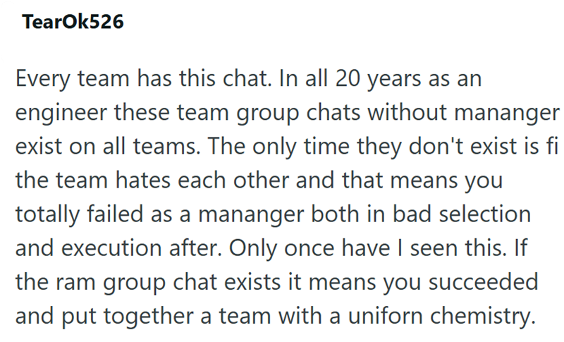 TearOk526 Every team has this chat. In all 20 years as an engineer these team group chats without mananger exist on all teams. The only time they don't exist is fi the team hates each other and that means you totally failed as a mananger both in bad selection and execution after. Only once have I seen this. If the ram group chat exists it means you succeeded and put together a team with a uniforn chemistry.