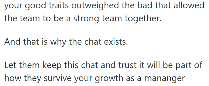 your good traits outweighed the bad that allowed the team to be a strong team together. And that is why the chat exists. Let them keep this chat and trust it will be part of how they survive your growth as a mananger