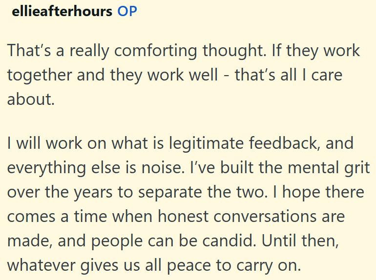 ellieafterhours OP That's a really comforting thought. If they work together and they work well - that's all I care about. I will work on what is legitimate feedback, and everything else is noise. I've built the mental grit over the years to separate the two. I hope there comes a time when honest conversations are made, and people can be candid. Until then, whatever gives us all peace to carry on.