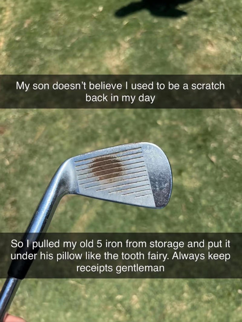My son doesn't believe I used to be a scratch back in my day So I pulled my old 5 iron from storage and put it under his pillow like the tooth fairy. Always keep receipts gentleman