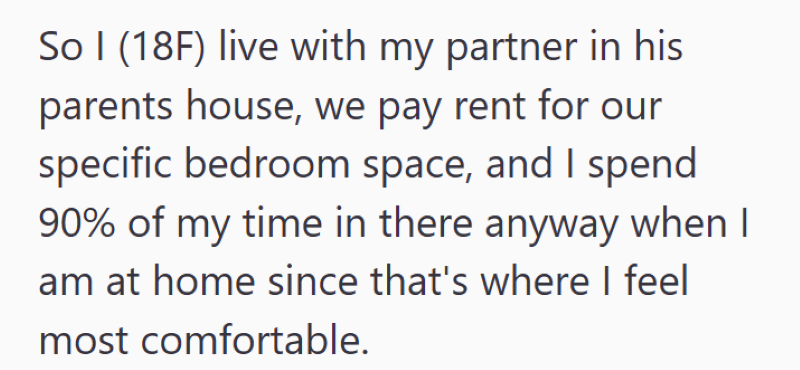 So I (18F) live with my partner in his parents house, we pay rent for our specific bedroom space, and I spend 90% of my time in there anyway when I I am at home since that's where I feel most comfortable.